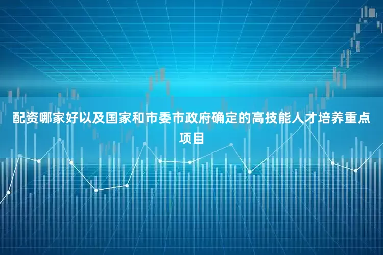 配资哪家好以及国家和市委市政府确定的高技能人才培养重点项目