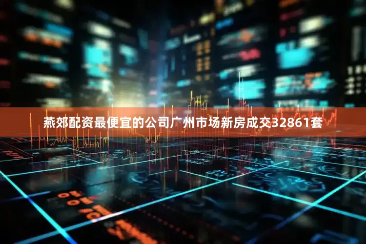 燕郊配资最便宜的公司广州市场新房成交32861套