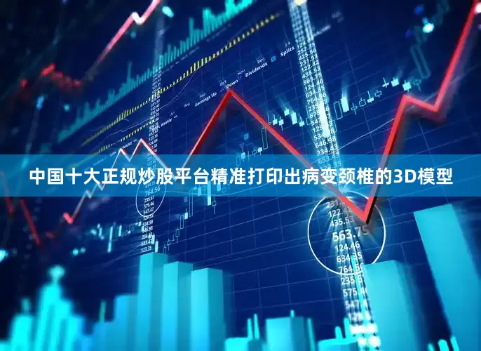 中国十大正规炒股平台精准打印出病变颈椎的3D模型