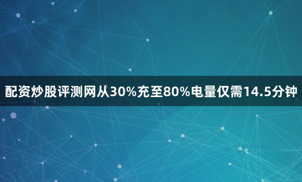 配资炒股评测网从30%充至80%电量仅需14.5分钟