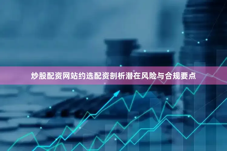 炒股配资网站约选配资剖析潜在风险与合规要点