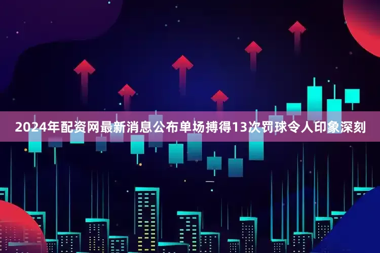 2024年配资网最新消息公布单场搏得13次罚球令人印象深刻