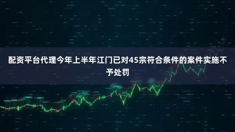 配资平台代理今年上半年江门已对45宗符合条件的案件实施不予处罚